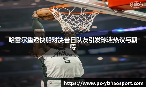 哈雷尔重返快船对决昔日队友引发球迷热议与期待